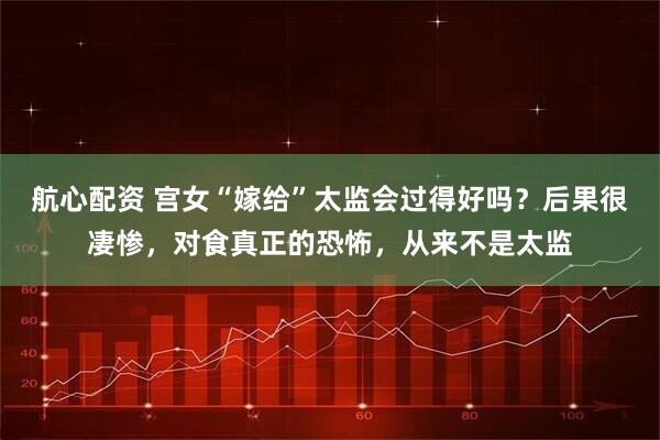 航心配资 宫女“嫁给”太监会过得好吗？后果很凄惨，对食真正的恐怖，从来不是太监