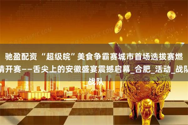 驰盈配资 “超级皖”美食争霸赛城市首场选拔赛燃情开赛——舌尖上的安徽盛宴震撼启幕_合肥_活动_战队