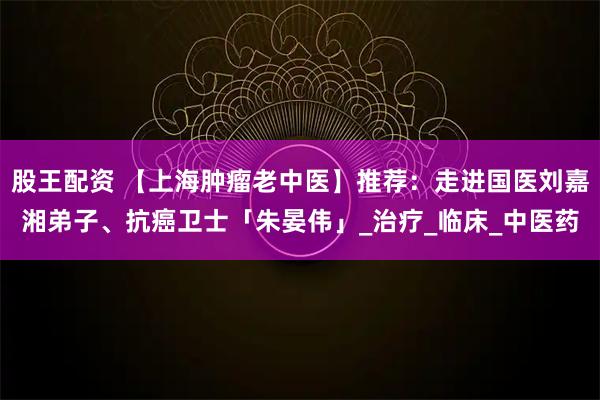 股王配资 【上海肿瘤老中医】推荐:走进国医刘嘉湘弟子、抗癌卫士「朱晏伟」_治疗_临床_中医药