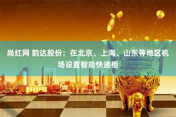 尚红网 韵达股份：在北京、上海、山东等地区机场设置智能快递柜