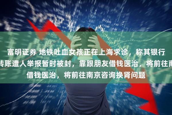 富明证券 地铁吐血女孩正在上海求诊,称其银行账户因频繁收到转账遭人举报暂时被封,靠跟朋友借钱医治,将前往南京咨询换肾问题