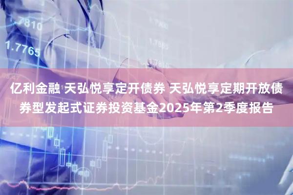 亿利金融 天弘悦享定开债券 天弘悦享定期开放债券型发起式证券投资基金2025年第2季度报告