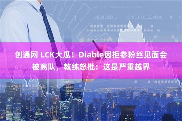 创通网 LCK大瓜！Diable因拒参粉丝见面会被离队，教练怒批：这是严重越界