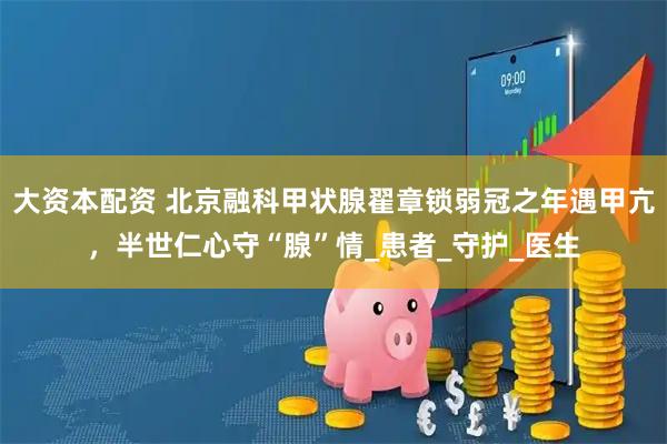 大资本配资 北京融科甲状腺翟章锁弱冠之年遇甲亢，半世仁心守“腺”情_患者_守护_医生