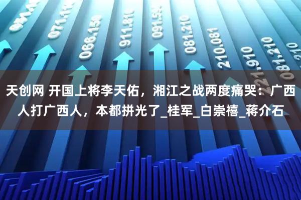 天创网 开国上将李天佑，湘江之战两度痛哭：广西人打广西人，本都拼光了_桂军_白崇禧_蒋介石