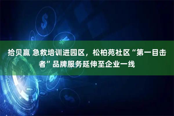 拾贝赢 急救培训进园区，松柏苑社区“第一目击者”品牌服务延伸至企业一线