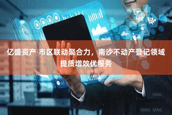 亿盛资产 市区联动聚合力，南沙不动产登记领域提质增效优服务