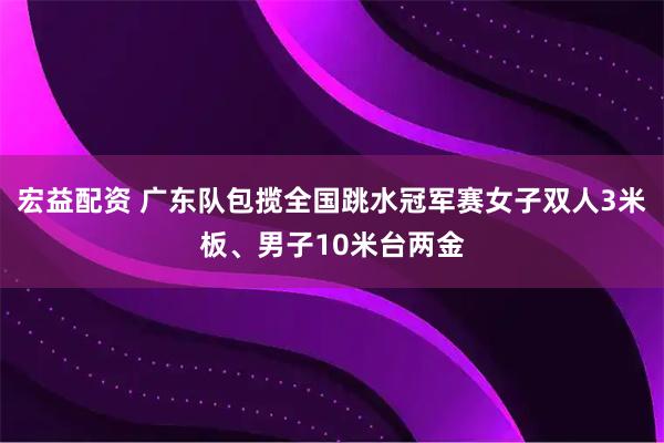 宏益配资 广东队包揽全国跳水冠军赛女子双人3米板、男子10米台两金