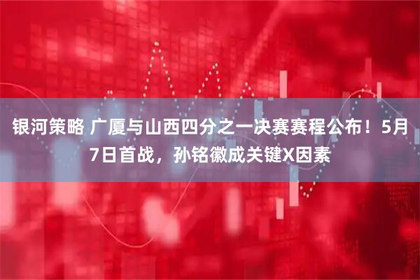 银河策略 广厦与山西四分之一决赛赛程公布！5月7日首战，孙铭徽成关键X因素