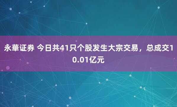 永華证券 今日共41只个股发生大宗交易，总成交10.01亿元