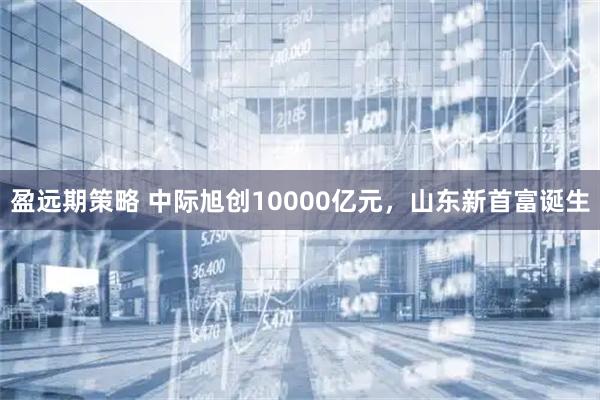 盈远期策略 中际旭创10000亿元，山东新首富诞生