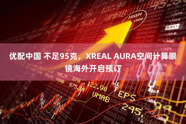 优配中国 不足95克，XREAL AURA空间计算眼镜海外开启预订