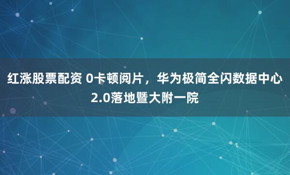 红涨股票配资 0卡顿阅片，华为极简全闪数据中心2.0落地暨大附一院