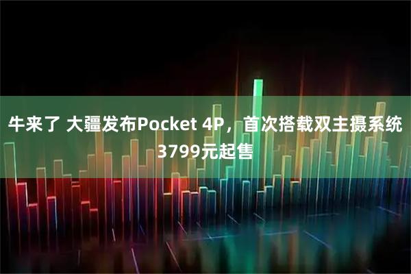 牛来了 大疆发布Pocket 4P，首次搭载双主摄系统3799元起售