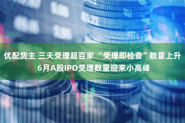 优配货主 三天受理超百家 “受理即检查”数量上升 6月A股IPO受理数量迎来小高峰