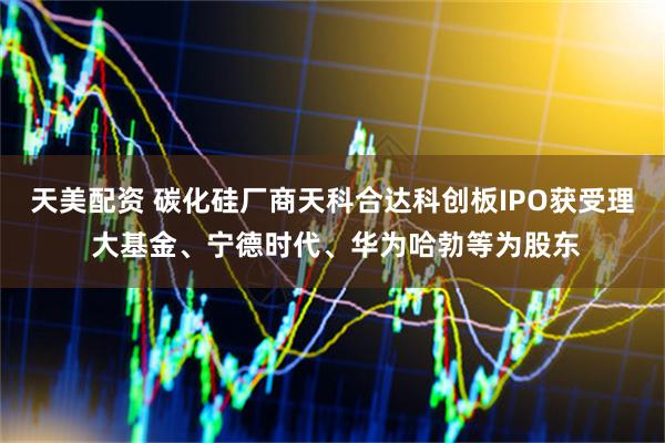 天美配资 碳化硅厂商天科合达科创板IPO获受理 大基金、宁德时代、华为哈勃等为股东