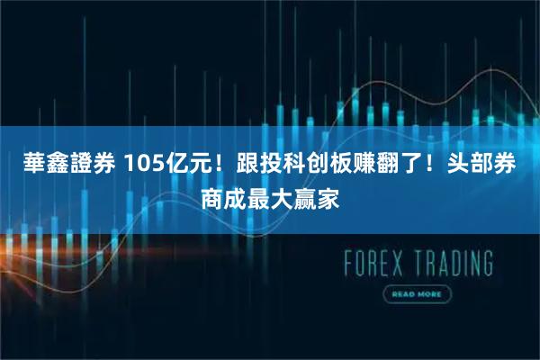 華鑫證券 105亿元！跟投科创板赚翻了！头部券商成最大赢家