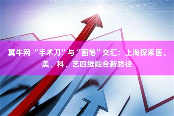 翼牛网 “手术刀”与“画笔”交汇：上海探索医、美、科、艺四维融合新路径