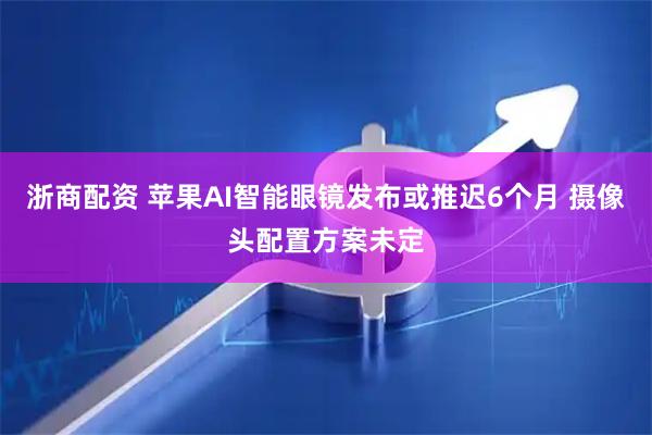 浙商配资 苹果AI智能眼镜发布或推迟6个月 摄像头配置方案未定