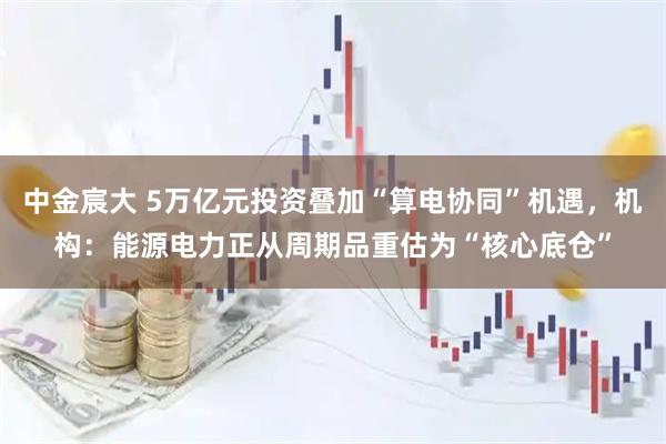 中金宸大 5万亿元投资叠加“算电协同”机遇，机构：能源电力正从周期品重估为“核心底仓”