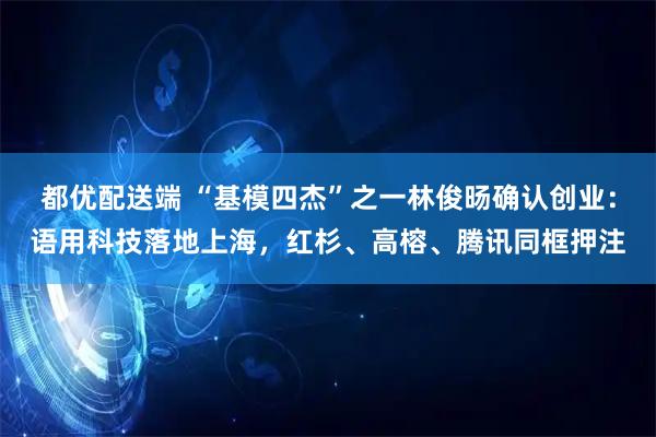 都优配送端 “基模四杰”之一林俊旸确认创业：语用科技落地上海，红杉、高榕、腾讯同框押注