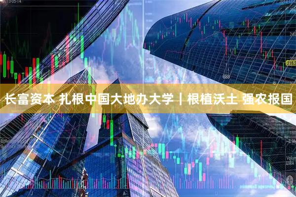 长富资本 扎根中国大地办大学｜根植沃土 强农报国