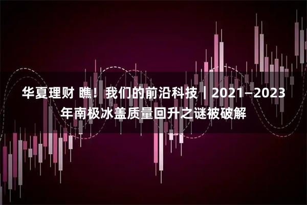 华夏理财 瞧！我们的前沿科技｜2021—2023年南极冰盖质量回升之谜被破解